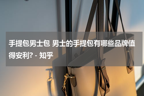 手提包男士包 男士的手提包有哪些品牌值得安利? - 知乎