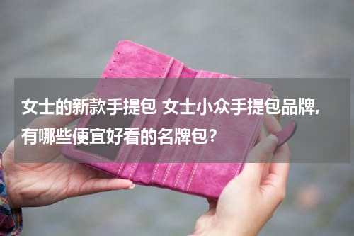 女士的新款手提包 女士小众手提包品牌,有哪些便宜好看的名牌包？