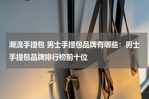 潮流手提包 男士手提包品牌有哪些：男士手提包品牌排行榜前十位