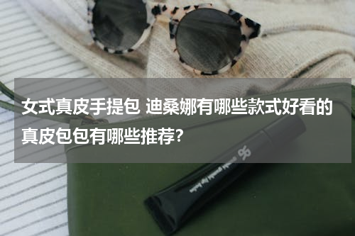 女式真皮手提包 迪桑娜有哪些款式好看的真皮包包有哪些推荐？