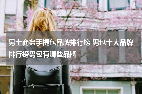 男士商务手提包品牌排行榜 男包十大品牌排行榜男包有哪些品牌
