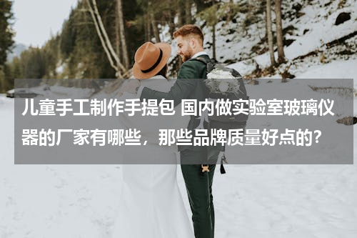 儿童手工制作手提包 国内做实验室玻璃仪器的厂家有哪些，那些品牌质量好点的？