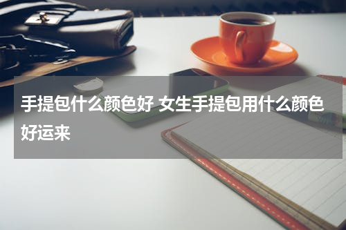手提包什么颜色好 女生手提包用什么颜色好运来