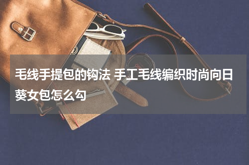 毛线手提包的钩法 手工毛线编织时尚向日葵女包怎么勾