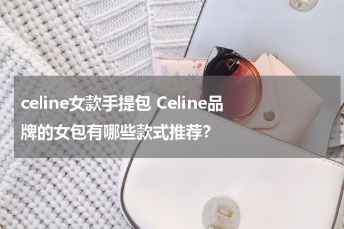 celine女款手提包 Celine品牌的女包有哪些款式推荐？