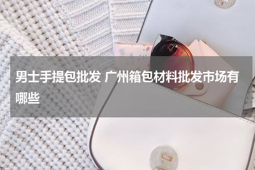 男士手提包批发 广州箱包材料批发市场有哪些