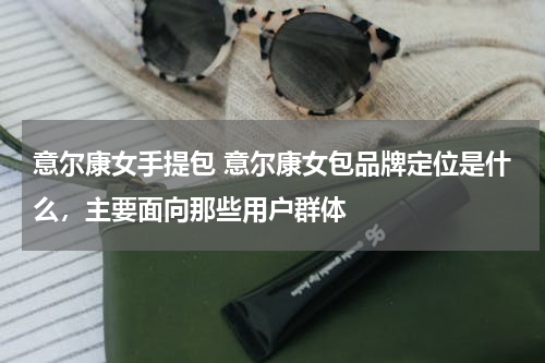 意尔康女手提包 意尔康女包品牌定位是什么，主要面向那些用户群体
