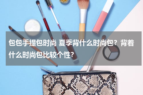 包包手提包时尚 夏季背什么时尚包？背着什么时尚包比较个性？