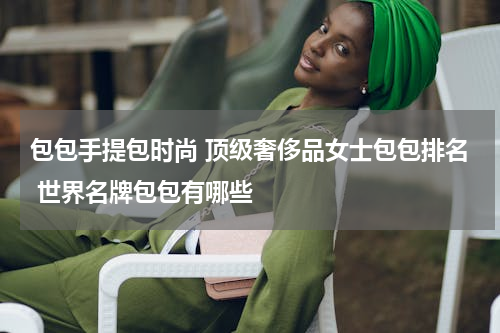 包包手提包时尚 顶级奢侈品女士包包排名 世界名牌包包有哪些