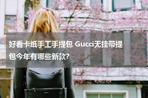 好看卡纸手工手提包 Gucci无挂带提包今年有哪些新款？